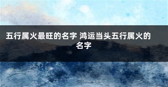 五行属火最旺的名字 鸿运当头五行属火的名字
