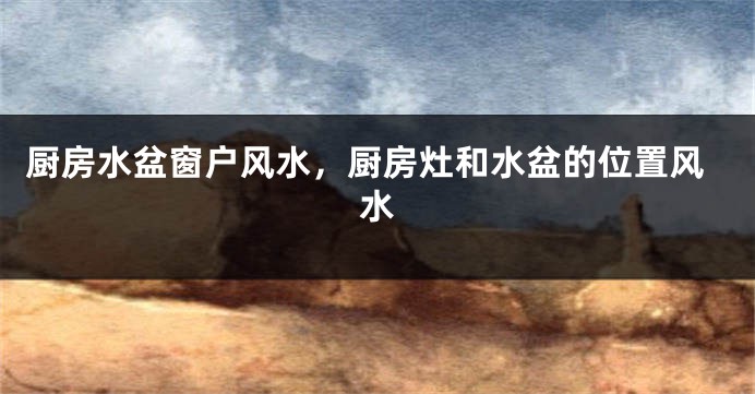 厨房水盆窗户风水，厨房灶和水盆的位置风水