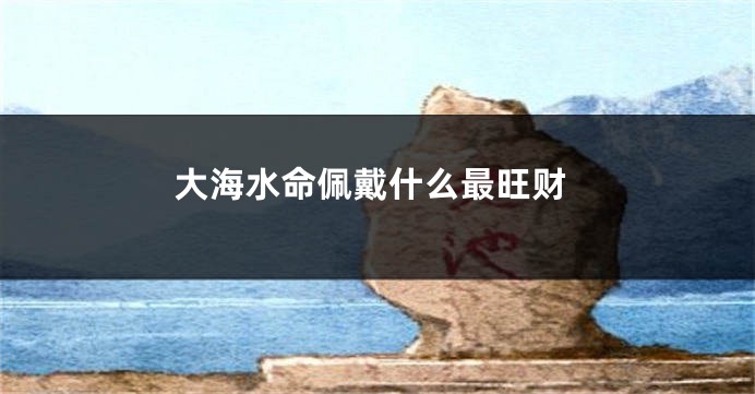 大海水命佩戴什么最旺财
