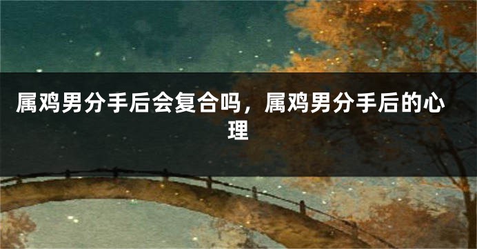 属鸡男分手后会复合吗，属鸡男分手后的心理