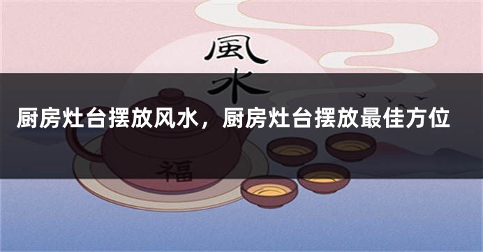 厨房灶台摆放风水，厨房灶台摆放最佳方位