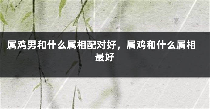 属鸡男和什么属相配对好，属鸡和什么属相最好
