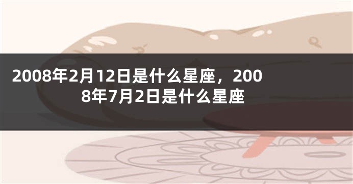 2008年2月12日是什么星座，2008年7月2日是什么星座
