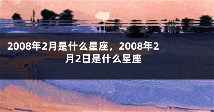 2008年2月是什么星座，2008年2月2日是什么星座