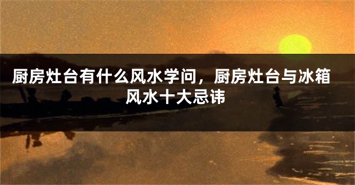 厨房灶台有什么风水学问，厨房灶台与冰箱风水十大忌讳