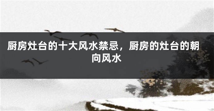 厨房灶台的十大风水禁忌，厨房的灶台的朝向风水