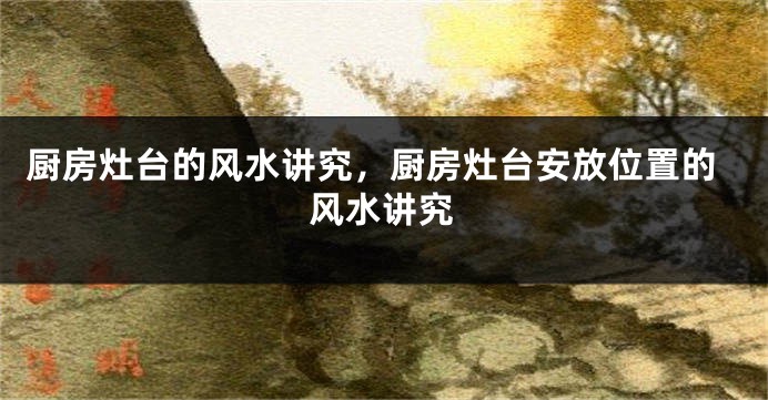 厨房灶台的风水讲究，厨房灶台安放位置的风水讲究