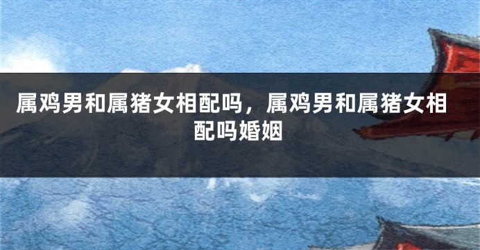属鸡男和属猪女相配吗，属鸡男和属猪女相配吗婚姻