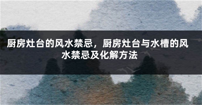 厨房灶台的风水禁忌，厨房灶台与水槽的风水禁忌及化解方法