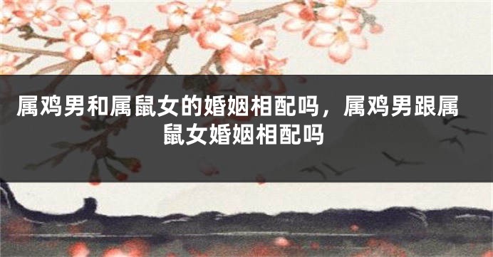 属鸡男和属鼠女的婚姻相配吗，属鸡男跟属鼠女婚姻相配吗