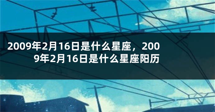 2009年2月16日是什么星座，2009年2月16日是什么星座阳历