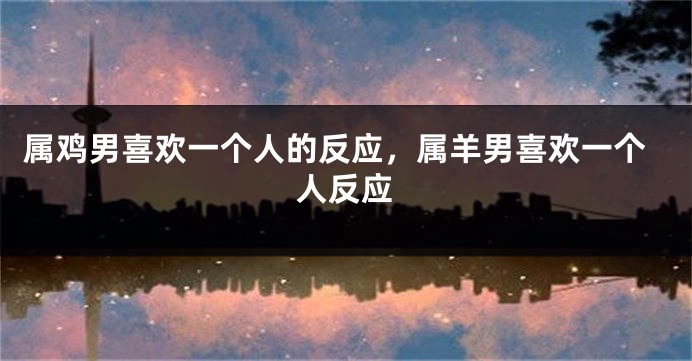 属鸡男喜欢一个人的反应，属羊男喜欢一个人反应