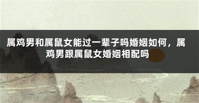 属鸡男和属鼠女能过一辈子吗婚姻如何，属鸡男跟属鼠女婚姻相配吗
