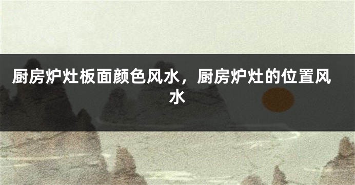 厨房炉灶板面颜色风水，厨房炉灶的位置风水