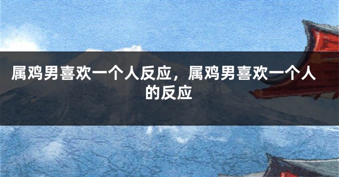 属鸡男喜欢一个人反应，属鸡男喜欢一个人的反应