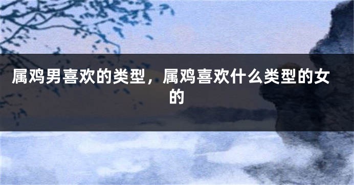 属鸡男喜欢的类型，属鸡喜欢什么类型的女的