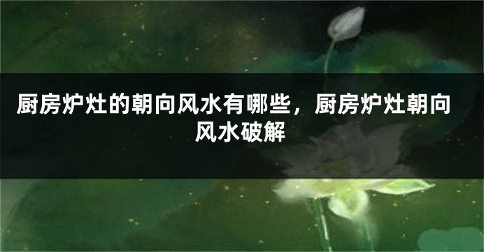 厨房炉灶的朝向风水有哪些，厨房炉灶朝向风水破解
