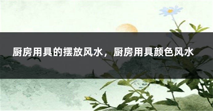 厨房用具的摆放风水，厨房用具颜色风水