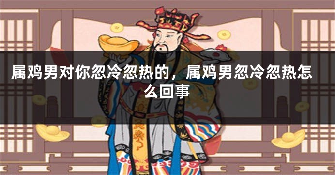 属鸡男对你忽冷忽热的,属鸡男忽冷忽热怎么回事