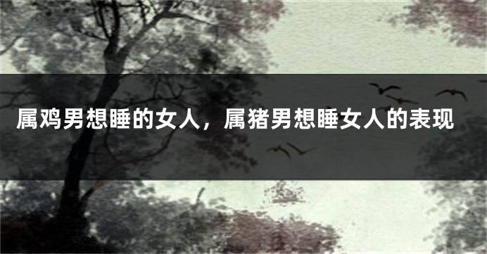 属鸡男想睡的女人，属猪男想睡女人的表现