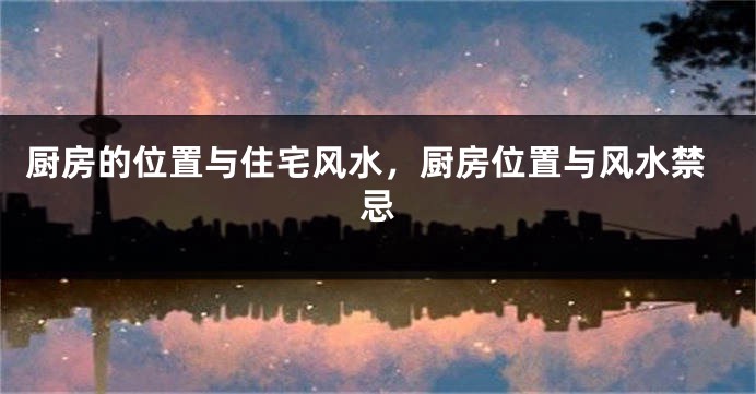 厨房的位置与住宅风水，厨房位置与风水禁忌