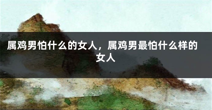 属鸡男怕什么的女人，属鸡男最怕什么样的女人