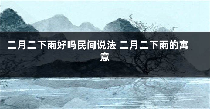 二月二下雨好吗民间说法 二月二下雨的寓意