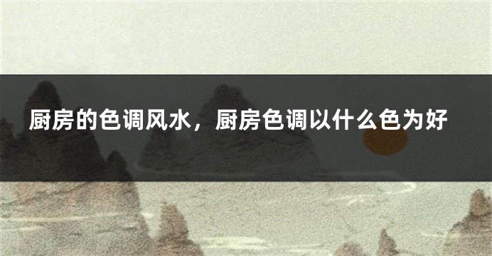 厨房的色调风水，厨房色调以什么色为好