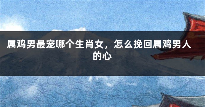属鸡男最宠哪个生肖女，怎么挽回属鸡男人的心
