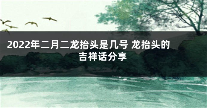 2022年二月二龙抬头是几号 龙抬头的吉祥话分享