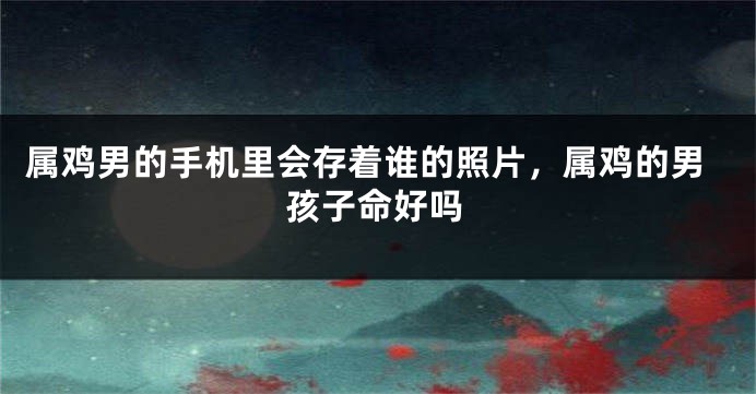 属鸡男的手机里会存着谁的照片，属鸡的男孩子命好吗