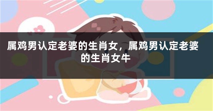 属鸡男认定老婆的生肖女，属鸡男认定老婆的生肖女牛
