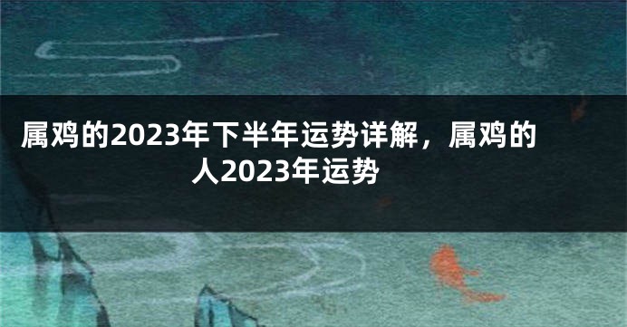 属鸡的2023年下半年运势详解，属鸡的人2023年运势