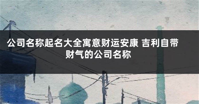 公司名称起名大全寓意财运安康 吉利自带财气的公司名称