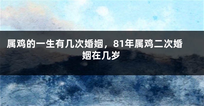 属鸡的一生有几次婚姻，81年属鸡二次婚姻在几岁
