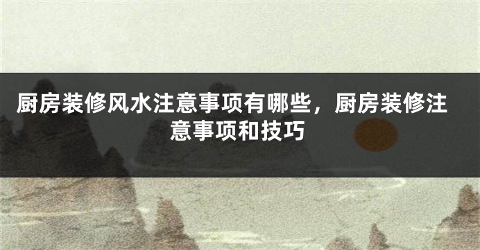 厨房装修风水注意事项有哪些，厨房装修注意事项和技巧