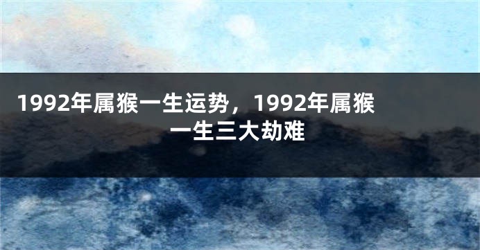 1992年属猴一生运势，1992年属猴一生三大劫难
