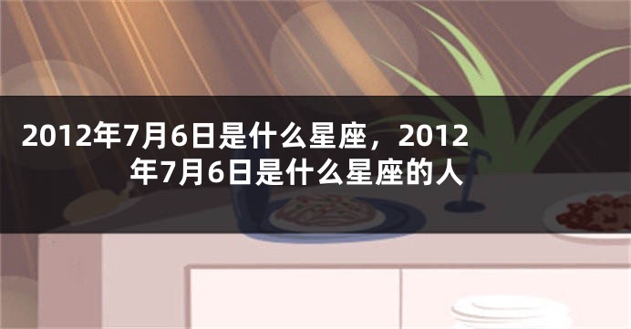 2012年7月6日是什么星座，2012年7月6日是什么星座的人