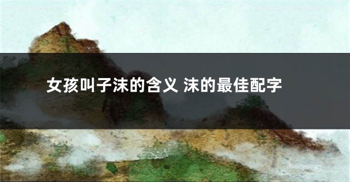 女孩叫子沫的含义 沫的最佳配字