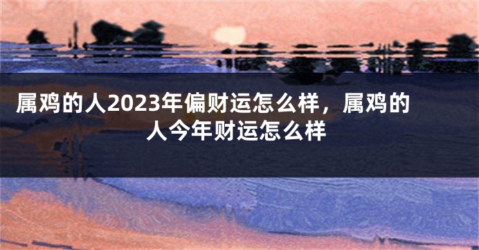 属鸡的人2023年偏财运怎么样，属鸡的人今年财运怎么样