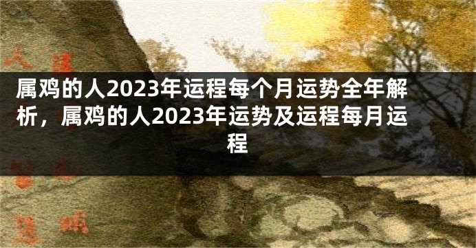 属鸡的人2023年运程每个月运势全年解析，属鸡的人2023年运势及运程每月运程