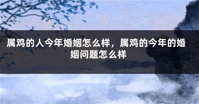 属鸡的人今年婚姻怎么样，属鸡的今年的婚姻问题怎么样