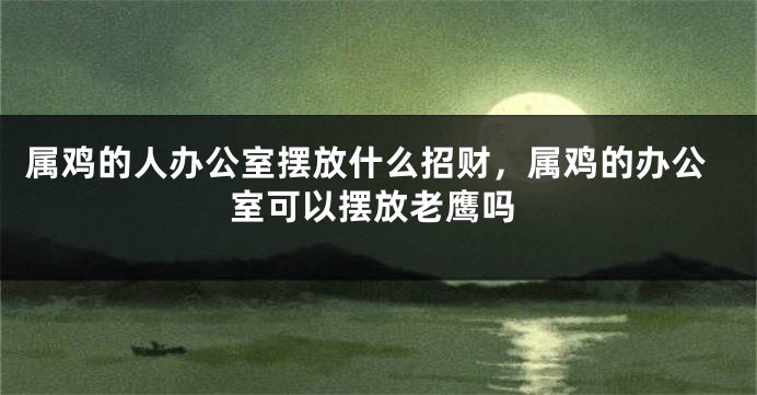 属鸡的人办公室摆放什么招财，属鸡的办公室可以摆放老鹰吗