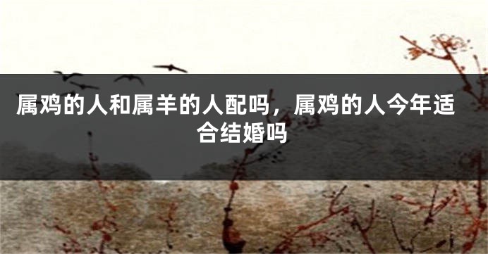 属鸡的人和属羊的人配吗，属鸡的人今年适合结婚吗