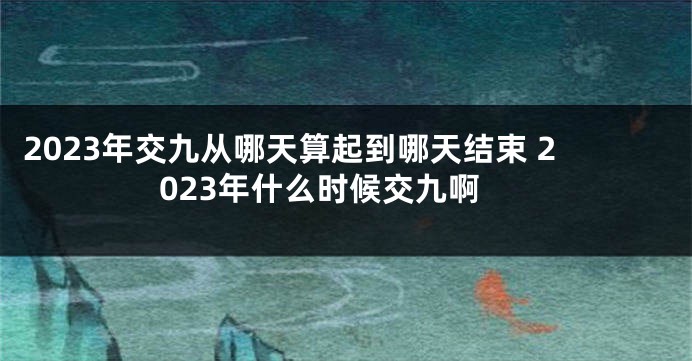 2023年交九从哪天算起到哪天结束 2023年什么时候交九啊