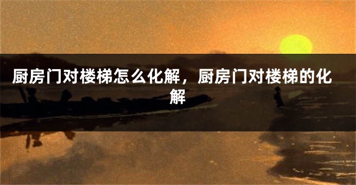 厨房门对楼梯怎么化解，厨房门对楼梯的化解