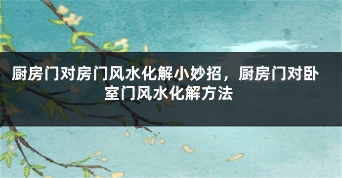 厨房门对房门风水化解小妙招，厨房门对卧室门风水化解方法
