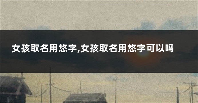 女孩取名用悠字,女孩取名用悠字可以吗