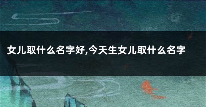 女儿取什么名字好,今天生女儿取什么名字