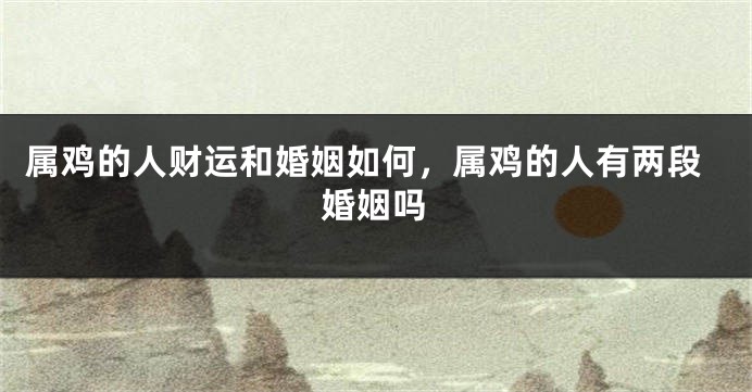 属鸡的人财运和婚姻如何，属鸡的人有两段婚姻吗